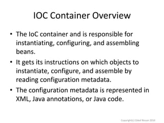 IOC Container Overview
• The IoC container and is responsible for
instantiating, configuring, and assembling
beans.
• It gets its instructions on which objects to
instantiate, configure, and assemble by
reading configuration metadata.
• The configuration metadata is represented in
XML, Java annotations, or Java code.
Copyright(c) Oded Nissan 2010

 