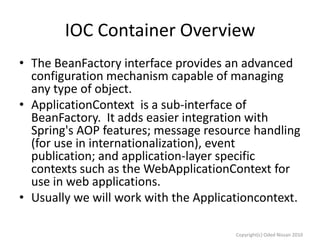 IOC Container Overview
• The BeanFactory interface provides an advanced
configuration mechanism capable of managing
any type of object.
• ApplicationContext is a sub-interface of
BeanFactory. It adds easier integration with
Spring's AOP features; message resource handling
(for use in internationalization), event
publication; and application-layer specific
contexts such as the WebApplicationContext for
use in web applications.
• Usually we will work with the Applicationcontext.
Copyright(c) Oded Nissan 2010

 