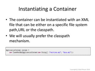 Instantiating a Container
• The container can be instantiated with an XML
file that can be either on a specific file system
path,URL or the classpath.
• We will usually prefer the classpath
mechanism.

Copyright(c) Oded Nissan 2010

 