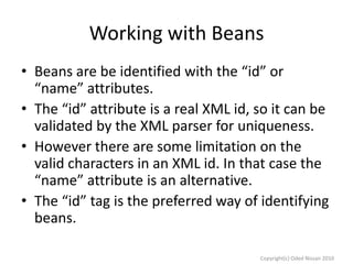 Working with Beans
• Beans are be identified with the “id” or
“name” attributes.
• The “id” attribute is a real XML id, so it can be
validated by the XML parser for uniqueness.
• However there are some limitation on the
valid characters in an XML id. In that case the
“name” attribute is an alternative.
• The “id” tag is the preferred way of identifying
beans.
Copyright(c) Oded Nissan 2010

 