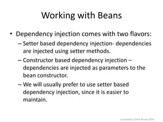 Working with Beans
• Dependency injection comes with two flavors:
– Setter based dependency injection- dependencies
are injected using setter methods.
– Constructor based dependency injection –
dependencies are injected as parameters to the
bean constructor.
– We will usually prefer to use setter based
dependency injection, since it is easier to
maintain.
Copyright(c) Oded Nissan 2010

 