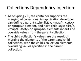 Collections Dependency Injection
• As of Spring 2.0, the container supports the
merging of collections. An application developer
can define a parent-style <list/>, <map/>, <set/>
or <props/> element, and have child-style <list/>,
<map/>, <set/> or <props/> elements inherit and
override values from the parent collection.
• The child collection's values are the result of
merging the elements of the parent and child
collections, with the child's collection elements
overriding values specified in the parent
collection.
Copyright(c) Oded Nissan 2010

 