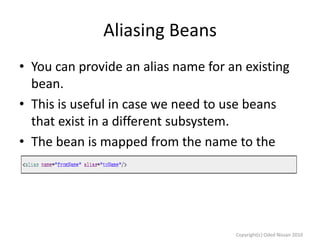 Aliasing Beans
• You can provide an alias name for an existing
bean.
• This is useful in case we need to use beans
that exist in a different subsystem.
• The bean is mapped from the name to the
alias:

Copyright(c) Oded Nissan 2010

 