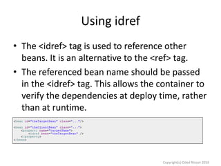Using idref
• The <idref> tag is used to reference other
beans. It is an alternative to the <ref> tag.
• The referenced bean name should be passed
in the <idref> tag. This allows the container to
verify the dependencies at deploy time, rather
than at runtime.

Copyright(c) Oded Nissan 2010

 