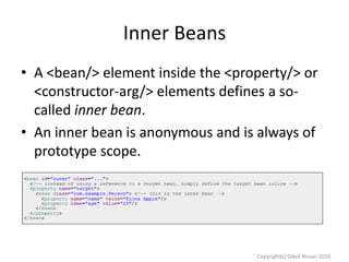 Inner Beans
• A <bean/> element inside the <property/> or
<constructor-arg/> elements defines a socalled inner bean.
• An inner bean is anonymous and is always of
prototype scope.

Copyright(c) Oded Nissan 2010

 