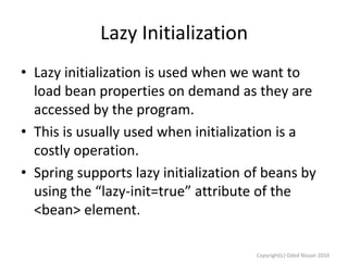 Lazy Initialization
• Lazy initialization is used when we want to
load bean properties on demand as they are
accessed by the program.
• This is usually used when initialization is a
costly operation.
• Spring supports lazy initialization of beans by
using the “lazy-init=true” attribute of the
<bean> element.
Copyright(c) Oded Nissan 2010

 