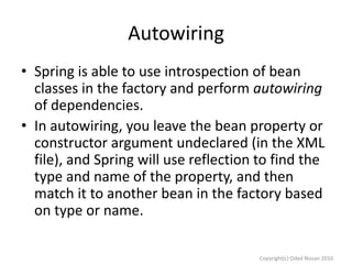 Autowiring
• Spring is able to use introspection of bean
classes in the factory and perform autowiring
of dependencies.
• In autowiring, you leave the bean property or
constructor argument undeclared (in the XML
file), and Spring will use reflection to find the
type and name of the property, and then
match it to another bean in the factory based
on type or name.
Copyright(c) Oded Nissan 2010

 