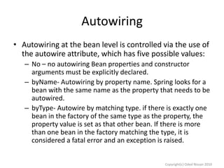 Autowiring
• Autowiring at the bean level is controlled via the use of
the autowire attribute, which has five possible values:
– No – no autowiring Bean properties and constructor
arguments must be explicitly declared.
– byName- Autowiring by property name. Spring looks for a
bean with the same name as the property that needs to be
autowired.
– byType- Autowire by matching type. if there is exactly one
bean in the factory of the same type as the property, the
property value is set as that other bean. If there is more
than one bean in the factory matching the type, it is
considered a fatal error and an exception is raised.
Copyright(c) Oded Nissan 2010

 
