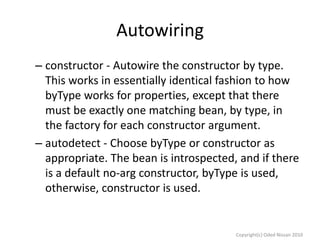 Autowiring
– constructor - Autowire the constructor by type.
This works in essentially identical fashion to how
byType works for properties, except that there
must be exactly one matching bean, by type, in
the factory for each constructor argument.
– autodetect - Choose byType or constructor as
appropriate. The bean is introspected, and if there
is a default no-arg constructor, byType is used,
otherwise, constructor is used.

Copyright(c) Oded Nissan 2010

 