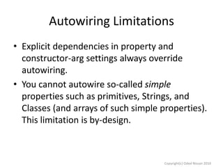 Autowiring Limitations
• Explicit dependencies in property and
constructor-arg settings always override
autowiring.
• You cannot autowire so-called simple
properties such as primitives, Strings, and
Classes (and arrays of such simple properties).
This limitation is by-design.

Copyright(c) Oded Nissan 2010

 