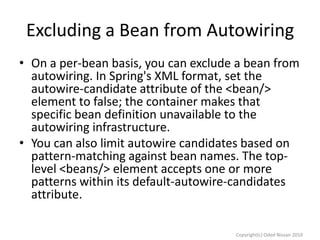 Excluding a Bean from Autowiring
• On a per-bean basis, you can exclude a bean from
autowiring. In Spring's XML format, set the
autowire-candidate attribute of the <bean/>
element to false; the container makes that
specific bean definition unavailable to the
autowiring infrastructure.
• You can also limit autowire candidates based on
pattern-matching against bean names. The toplevel <beans/> element accepts one or more
patterns within its default-autowire-candidates
attribute.
Copyright(c) Oded Nissan 2010

 