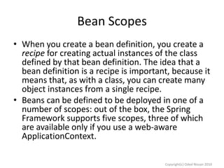 Bean Scopes
• When you create a bean definition, you create a
recipe for creating actual instances of the class
defined by that bean definition. The idea that a
bean definition is a recipe is important, because it
means that, as with a class, you can create many
object instances from a single recipe.
• Beans can be defined to be deployed in one of a
number of scopes: out of the box, the Spring
Framework supports five scopes, three of which
are available only if you use a web-aware
ApplicationContext.
Copyright(c) Oded Nissan 2010

 