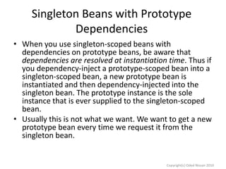 Singleton Beans with Prototype
Dependencies
• When you use singleton-scoped beans with
dependencies on prototype beans, be aware that
dependencies are resolved at instantiation time. Thus if
you dependency-inject a prototype-scoped bean into a
singleton-scoped bean, a new prototype bean is
instantiated and then dependency-injected into the
singleton bean. The prototype instance is the sole
instance that is ever supplied to the singleton-scoped
bean.
• Usually this is not what we want. We want to get a new
prototype bean every time we request it from the
singleton bean.

Copyright(c) Oded Nissan 2010

 
