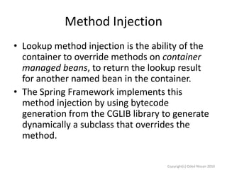 Method Injection
• Lookup method injection is the ability of the
container to override methods on container
managed beans, to return the lookup result
for another named bean in the container.
• The Spring Framework implements this
method injection by using bytecode
generation from the CGLIB library to generate
dynamically a subclass that overrides the
method.
Copyright(c) Oded Nissan 2010

 