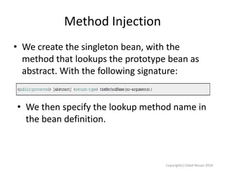 Method Injection
• We create the singleton bean, with the
method that lookups the prototype bean as
abstract. With the following signature:
• We then specify the lookup method name in
the bean definition.

Copyright(c) Oded Nissan 2010

 