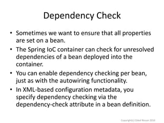 Dependency Check
• Sometimes we want to ensure that all properties
are set on a bean.
• The Spring IoC container can check for unresolved
dependencies of a bean deployed into the
container.
• You can enable dependency checking per bean,
just as with the autowiring functionality.
• In XML-based configuration metadata, you
specify dependency checking via the
dependency-check attribute in a bean definition.
Copyright(c) Oded Nissan 2010

 