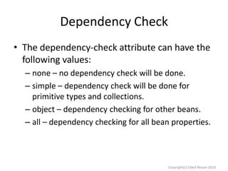 Dependency Check
• The dependency-check attribute can have the
following values:
– none – no dependency check will be done.
– simple – dependency check will be done for
primitive types and collections.
– object – dependency checking for other beans.
– all – dependency checking for all bean properties.

Copyright(c) Oded Nissan 2010

 