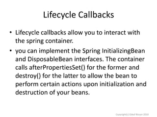 Lifecycle Callbacks
• Lifecycle callbacks allow you to interact with
the spring container.
• you can implement the Spring InitializingBean
and DisposableBean interfaces. The container
calls afterPropertiesSet() for the former and
destroy() for the latter to allow the bean to
perform certain actions upon initialization and
destruction of your beans.
Copyright(c) Oded Nissan 2010

 