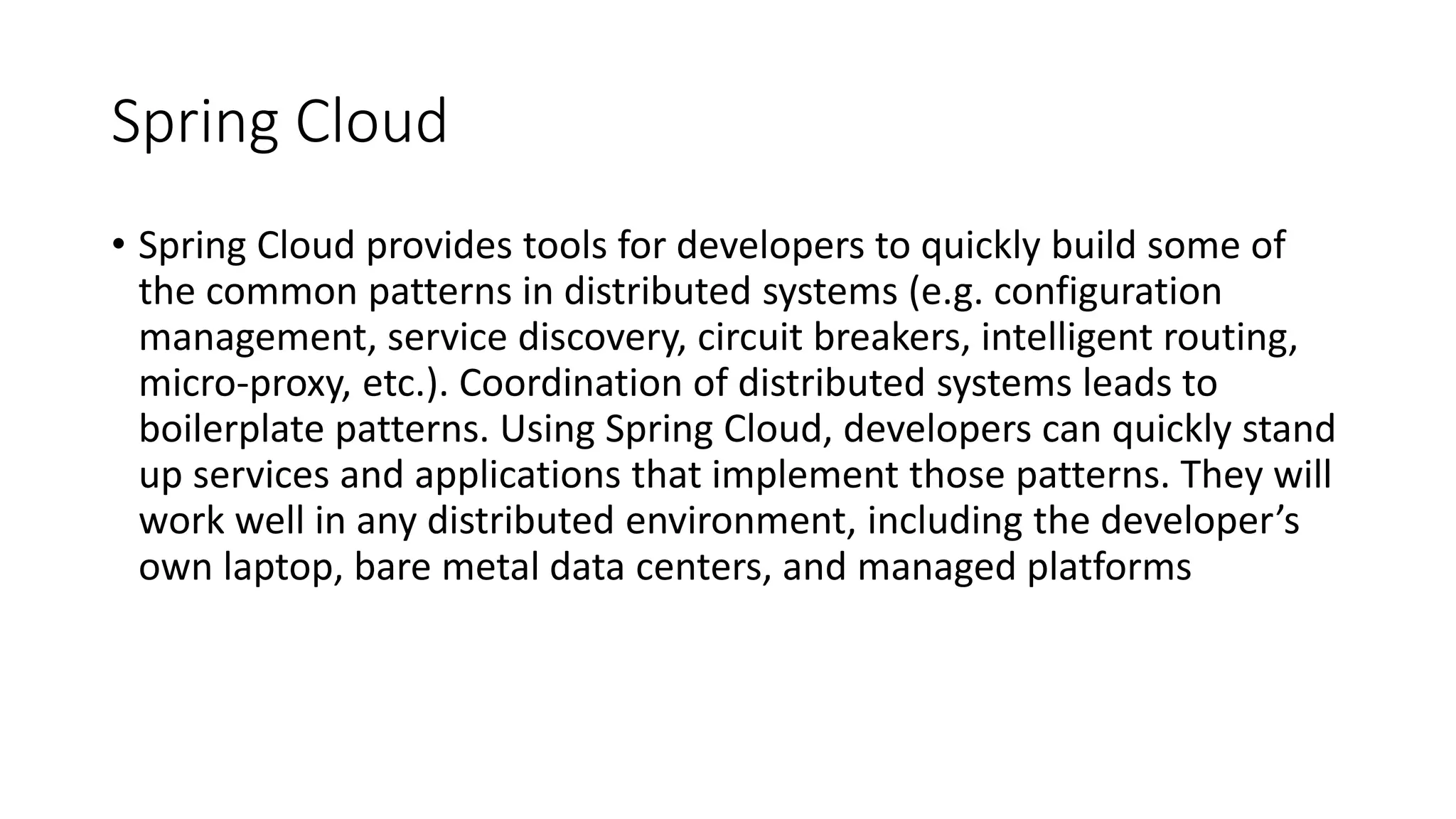 Spring Cloud
• Spring Cloud provides tools for developers to quickly build some of
the common patterns in distributed systems (e.g. configuration
management, service discovery, circuit breakers, intelligent routing,
micro-proxy, etc.). Coordination of distributed systems leads to
boilerplate patterns. Using Spring Cloud, developers can quickly stand
up services and applications that implement those patterns. They will
work well in any distributed environment, including the developer’s
own laptop, bare metal data centers, and managed platforms
 