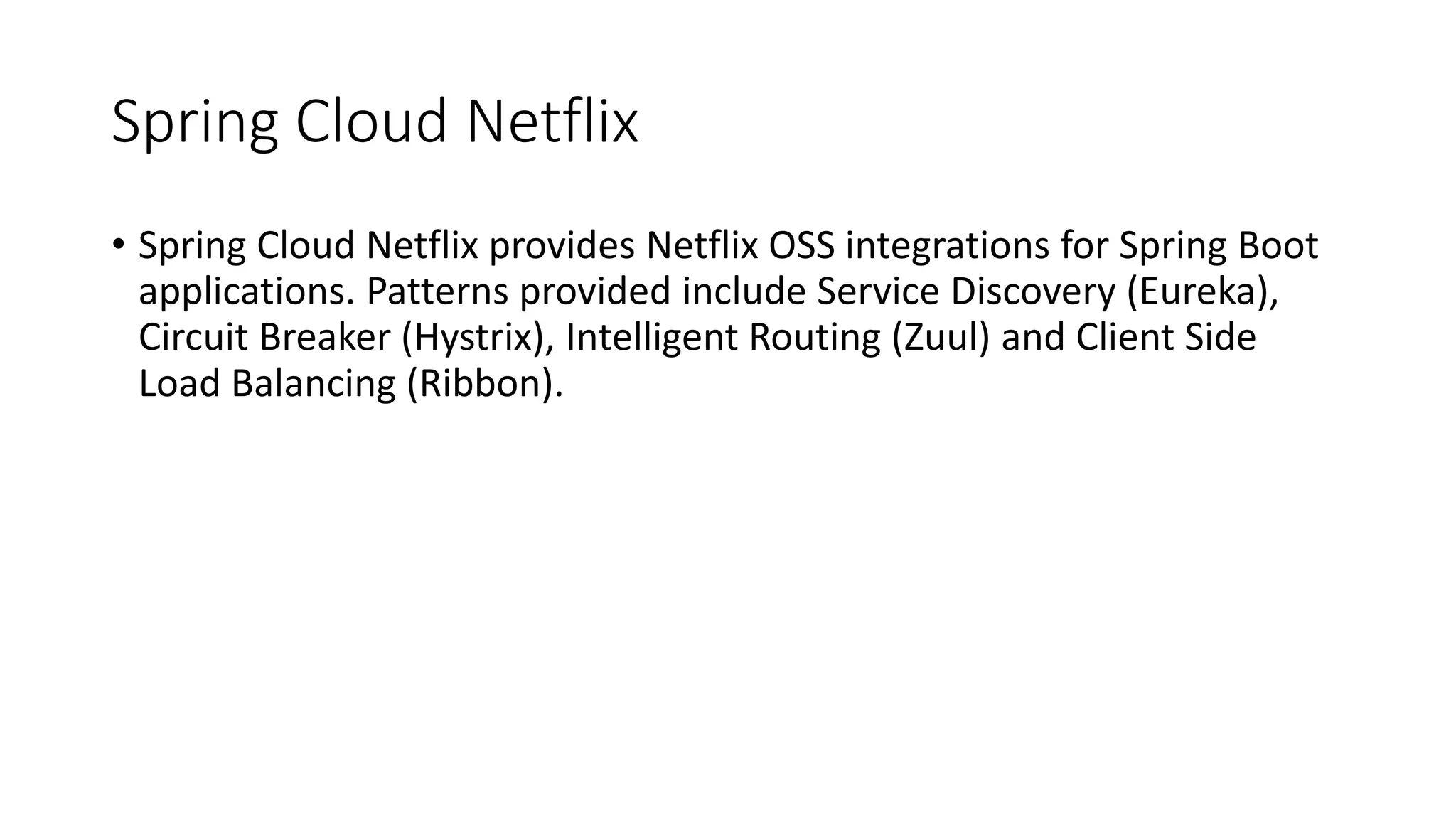 Spring Cloud Netflix
• Spring Cloud Netflix provides Netflix OSS integrations for Spring Boot
applications. Patterns provided include Service Discovery (Eureka),
Circuit Breaker (Hystrix), Intelligent Routing (Zuul) and Client Side
Load Balancing (Ribbon).
 