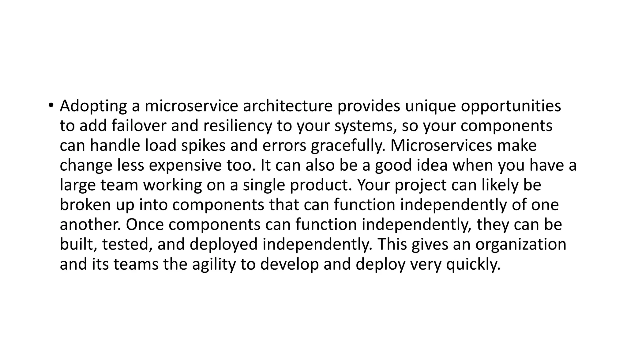 • Adopting a microservice architecture provides unique opportunities
to add failover and resiliency to your systems, so your components
can handle load spikes and errors gracefully. Microservices make
change less expensive too. It can also be a good idea when you have a
large team working on a single product. Your project can likely be
broken up into components that can function independently of one
another. Once components can function independently, they can be
built, tested, and deployed independently. This gives an organization
and its teams the agility to develop and deploy very quickly.
 
