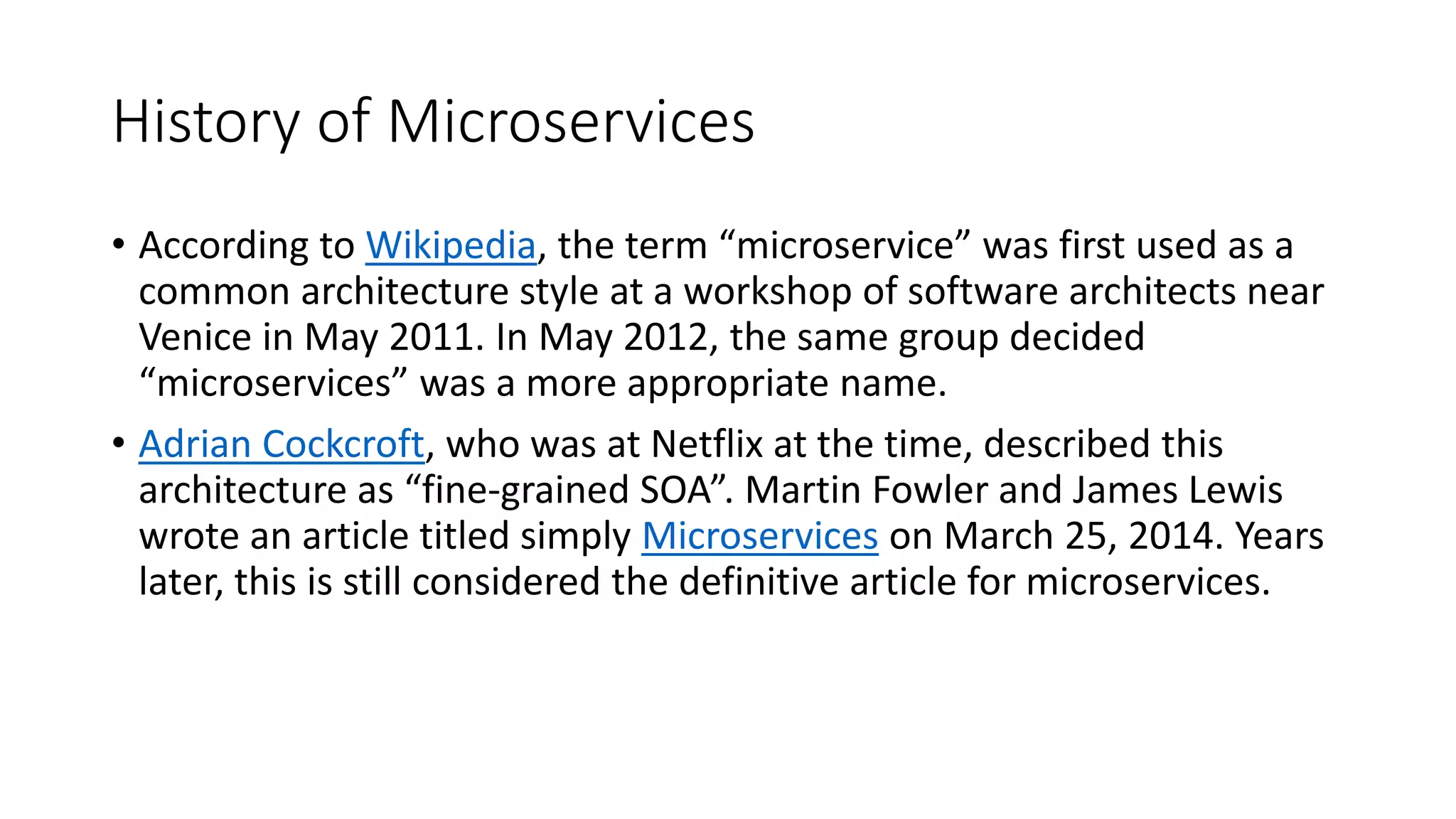 History of Microservices
• According to Wikipedia, the term “microservice” was first used as a
common architecture style at a workshop of software architects near
Venice in May 2011. In May 2012, the same group decided
“microservices” was a more appropriate name.
• Adrian Cockcroft, who was at Netflix at the time, described this
architecture as “fine-grained SOA”. Martin Fowler and James Lewis
wrote an article titled simply Microservices on March 25, 2014. Years
later, this is still considered the definitive article for microservices.
 