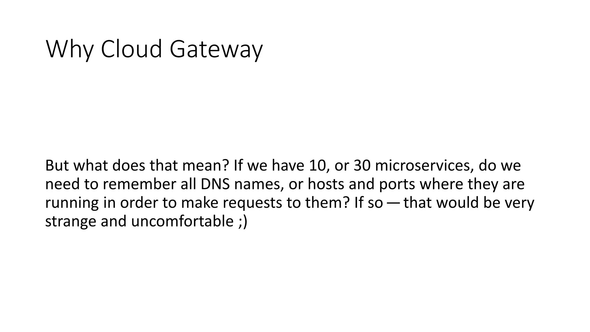 Why Cloud Gateway
But what does that mean? If we have 10, or 30 microservices, do we
need to remember all DNS names, or hosts and ports where they are
running in order to make requests to them? If so —that would be very
strange and uncomfortable ;)
 