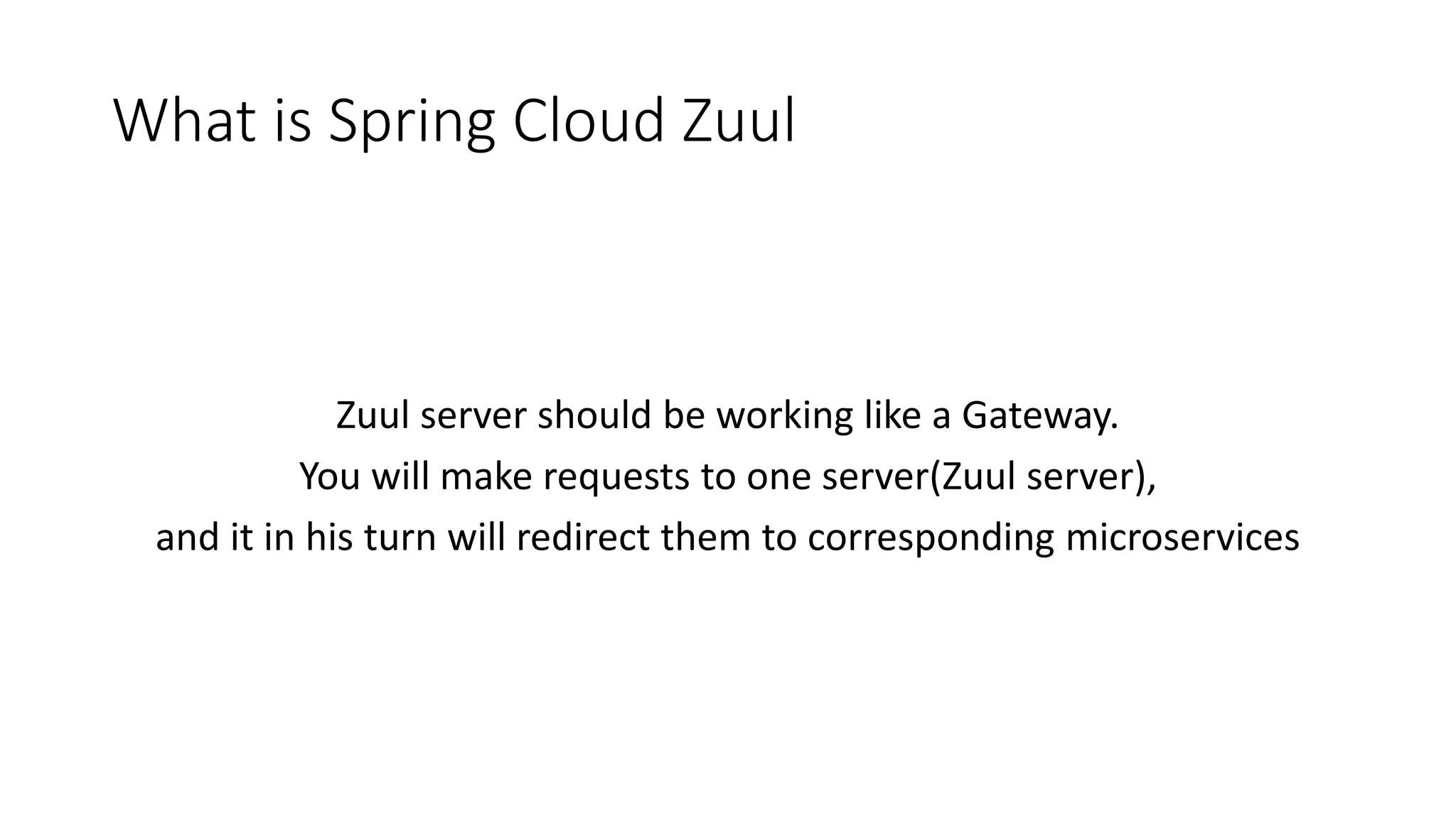 What is Spring Cloud Zuul
Zuul server should be working like a Gateway.
You will make requests to one server(Zuul server),
and it in his turn will redirect them to corresponding microservices
 