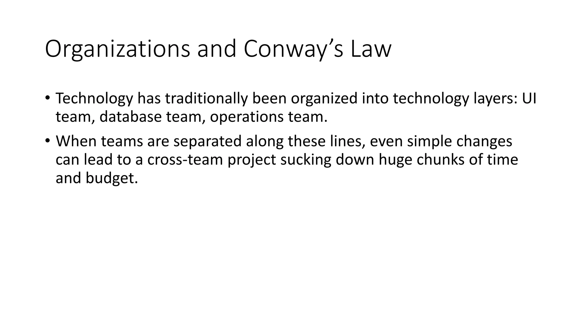 Organizations and Conway’s Law
• Technology has traditionally been organized into technology layers: UI
team, database team, operations team.
• When teams are separated along these lines, even simple changes
can lead to a cross-team project sucking down huge chunks of time
and budget.
 