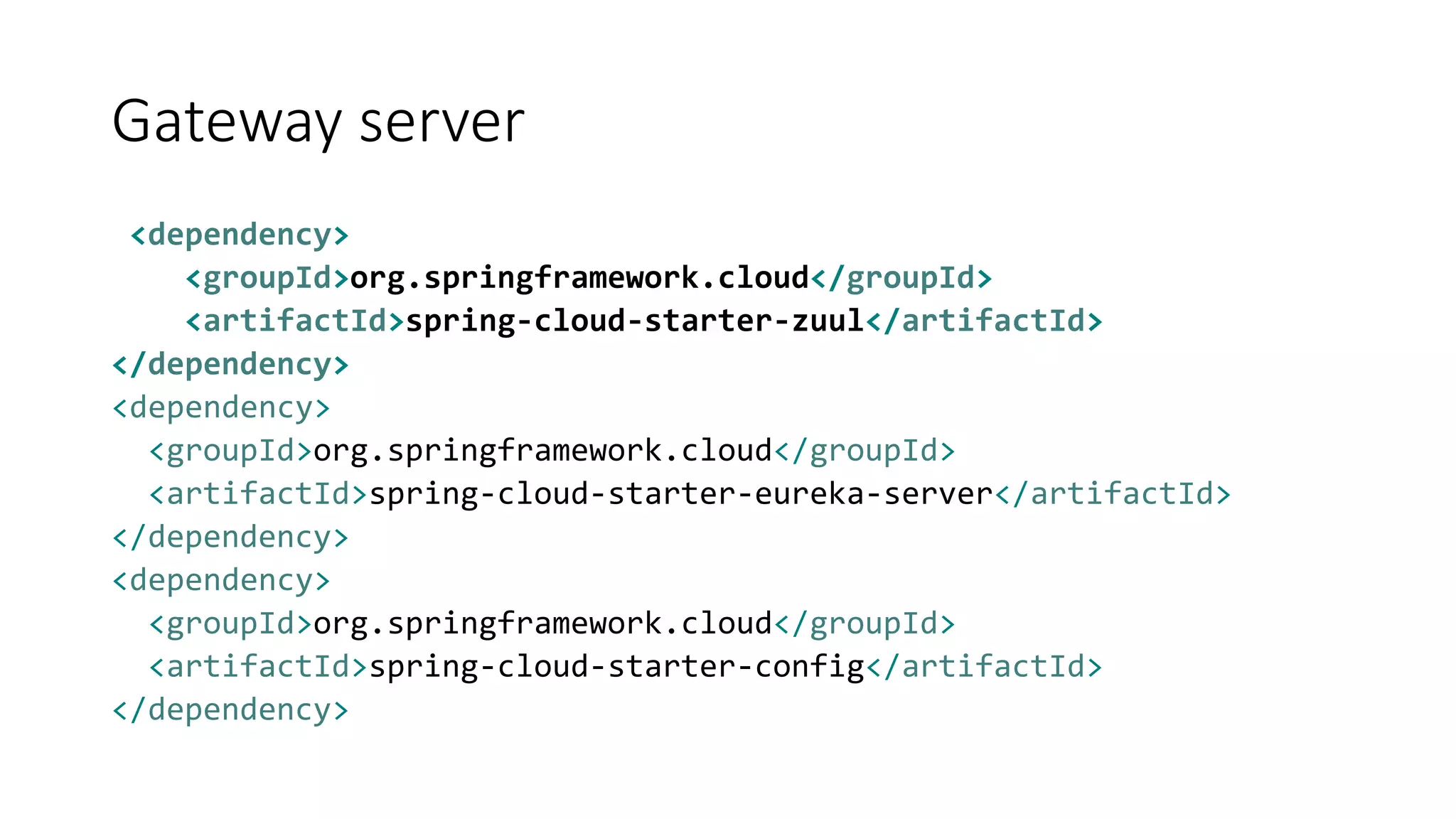 Gateway server
<dependency>
<groupId>org.springframework.cloud</groupId>
<artifactId>spring-cloud-starter-zuul</artifactId>
</dependency>
<dependency>
<groupId>org.springframework.cloud</groupId>
<artifactId>spring-cloud-starter-eureka-server</artifactId>
</dependency>
<dependency>
<groupId>org.springframework.cloud</groupId>
<artifactId>spring-cloud-starter-config</artifactId>
</dependency>
 