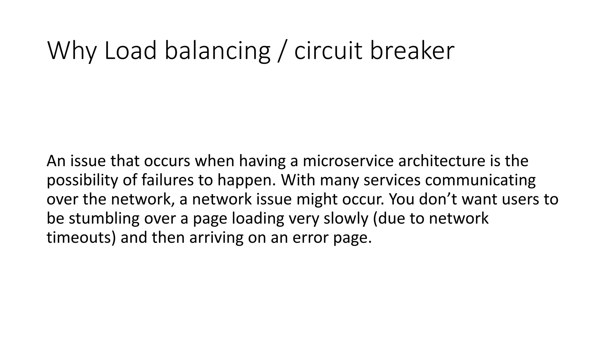 Why Load balancing / circuit breaker
An issue that occurs when having a microservice architecture is the
possibility of failures to happen. With many services communicating
over the network, a network issue might occur. You don’t want users to
be stumbling over a page loading very slowly (due to network
timeouts) and then arriving on an error page.
 