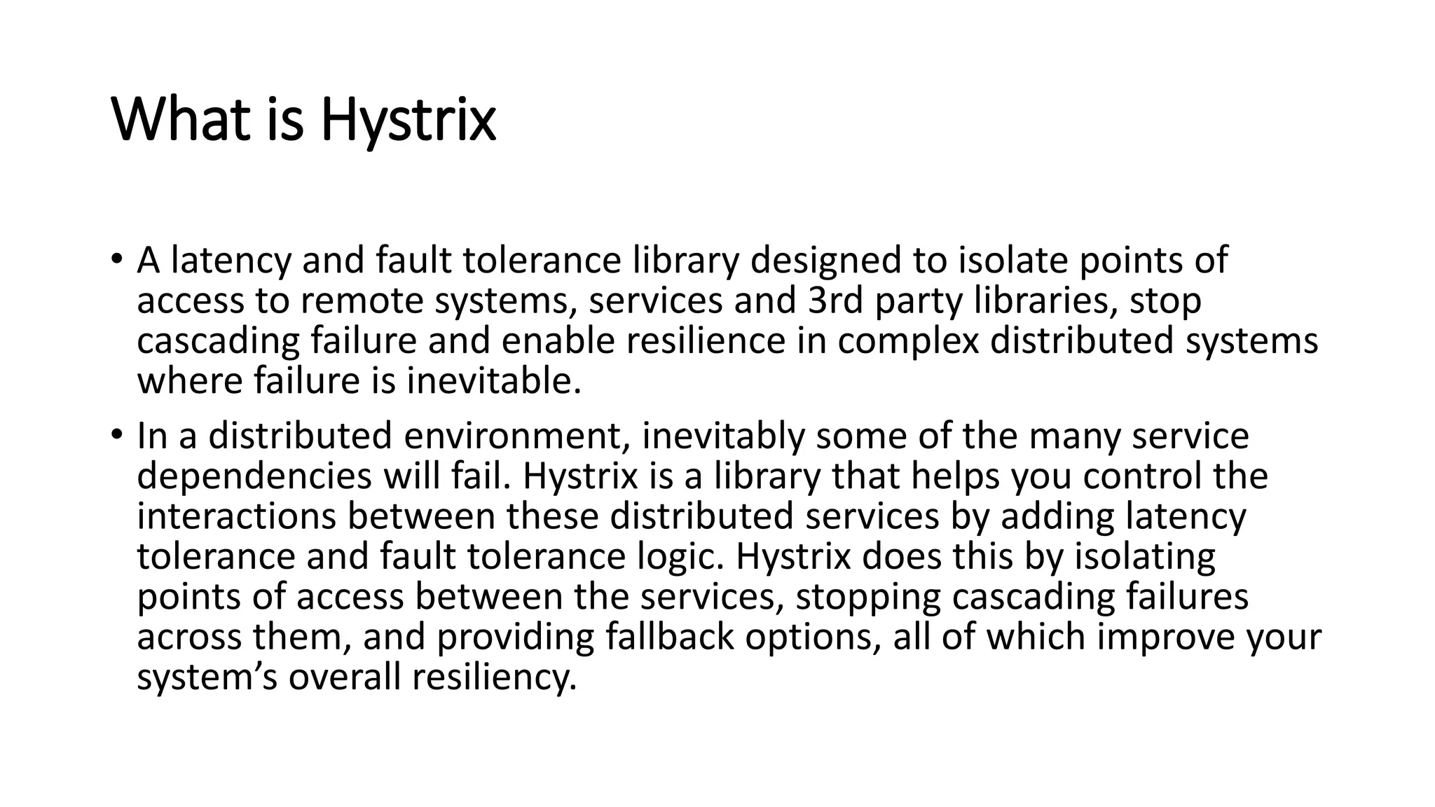 What is Hystrix
• A latency and fault tolerance library designed to isolate points of
access to remote systems, services and 3rd party libraries, stop
cascading failure and enable resilience in complex distributed systems
where failure is inevitable.
• In a distributed environment, inevitably some of the many service
dependencies will fail. Hystrix is a library that helps you control the
interactions between these distributed services by adding latency
tolerance and fault tolerance logic. Hystrix does this by isolating
points of access between the services, stopping cascading failures
across them, and providing fallback options, all of which improve your
system’s overall resiliency.
 
