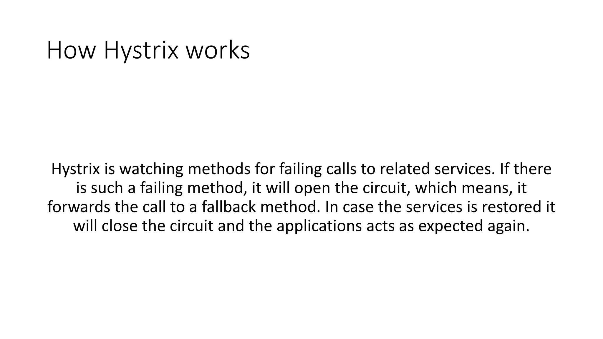 How Hystrix works
Hystrix is watching methods for failing calls to related services. If there
is such a failing method, it will open the circuit, which means, it
forwards the call to a fallback method. In case the services is restored it
will close the circuit and the applications acts as expected again.
 