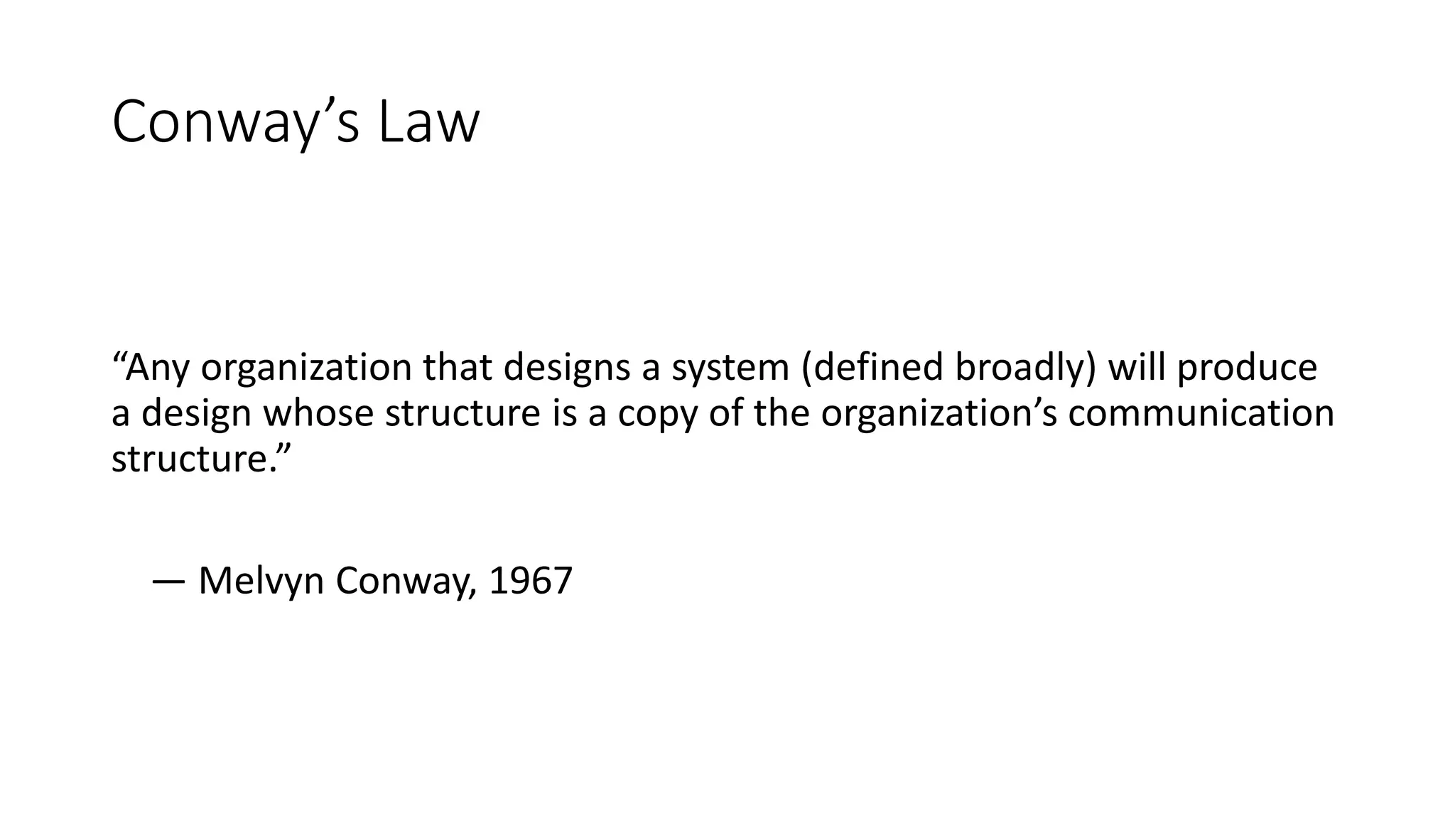 Conway’s Law
“Any organization that designs a system (defined broadly) will produce
a design whose structure is a copy of the organization’s communication
structure.”
— Melvyn Conway, 1967
 