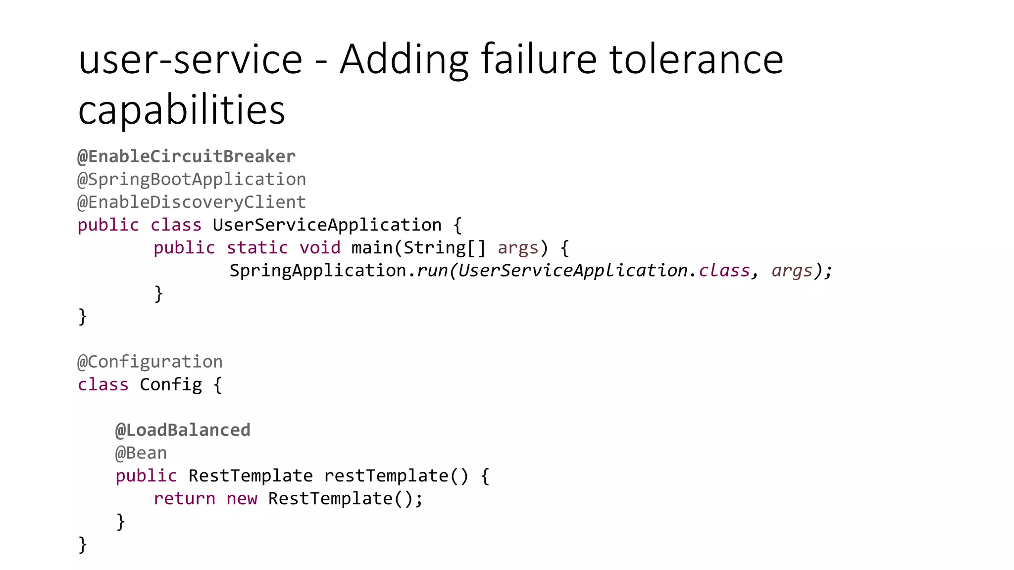 user-service - Adding failure tolerance
capabilities
@EnableCircuitBreaker
@SpringBootApplication
@EnableDiscoveryClient
public class UserServiceApplication {
public static void main(String[] args) {
SpringApplication.run(UserServiceApplication.class, args);
}
}
@Configuration
class Config {
@LoadBalanced
@Bean
public RestTemplate restTemplate() {
return new RestTemplate();
}
}
 