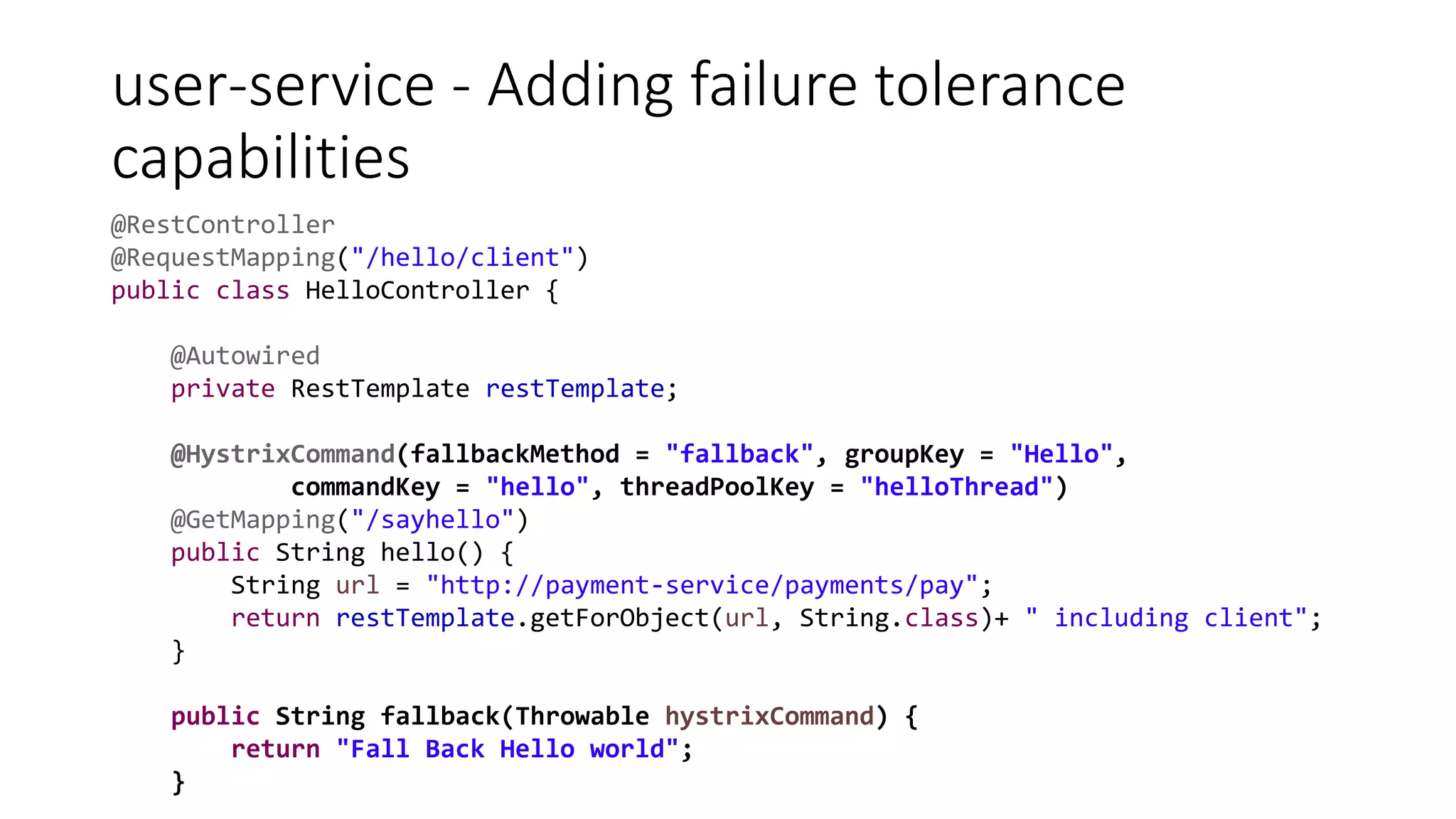 user-service - Adding failure tolerance
capabilities
@RestController
@RequestMapping("/hello/client")
public class HelloController {
@Autowired
private RestTemplate restTemplate;
@HystrixCommand(fallbackMethod = "fallback", groupKey = "Hello",
commandKey = "hello", threadPoolKey = "helloThread")
@GetMapping("/sayhello")
public String hello() {
String url = "http://payment-service/payments/pay";
return restTemplate.getForObject(url, String.class)+ " including client";
}
public String fallback(Throwable hystrixCommand) {
return "Fall Back Hello world";
}
 