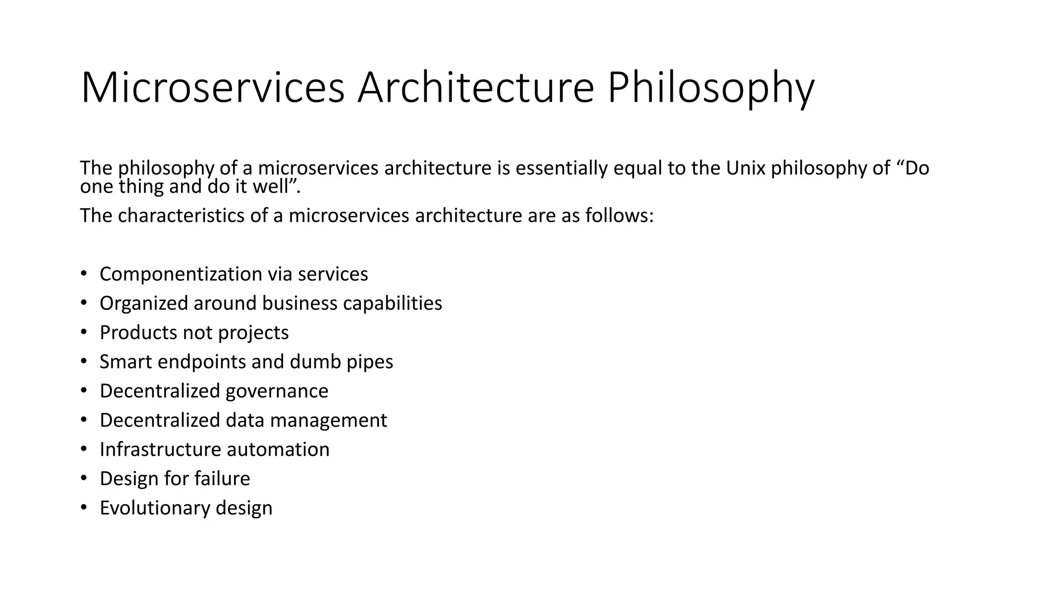 Microservices Architecture Philosophy
The philosophy of a microservices architecture is essentially equal to the Unix philosophy of “Do
one thing and do it well”.
The characteristics of a microservices architecture are as follows:
• Componentization via services
• Organized around business capabilities
• Products not projects
• Smart endpoints and dumb pipes
• Decentralized governance
• Decentralized data management
• Infrastructure automation
• Design for failure
• Evolutionary design
 