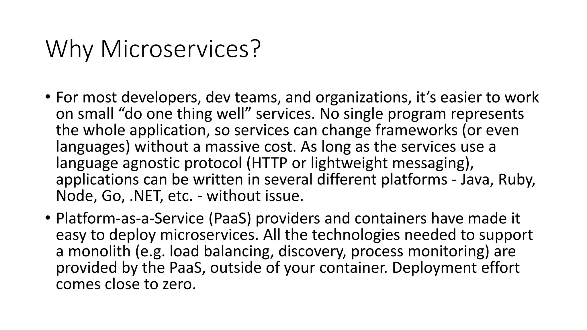 Why Microservices?
• For most developers, dev teams, and organizations, it’s easier to work
on small “do one thing well” services. No single program represents
the whole application, so services can change frameworks (or even
languages) without a massive cost. As long as the services use a
language agnostic protocol (HTTP or lightweight messaging),
applications can be written in several different platforms - Java, Ruby,
Node, Go, .NET, etc. - without issue.
• Platform-as-a-Service (PaaS) providers and containers have made it
easy to deploy microservices. All the technologies needed to support
a monolith (e.g. load balancing, discovery, process monitoring) are
provided by the PaaS, outside of your container. Deployment effort
comes close to zero.
 