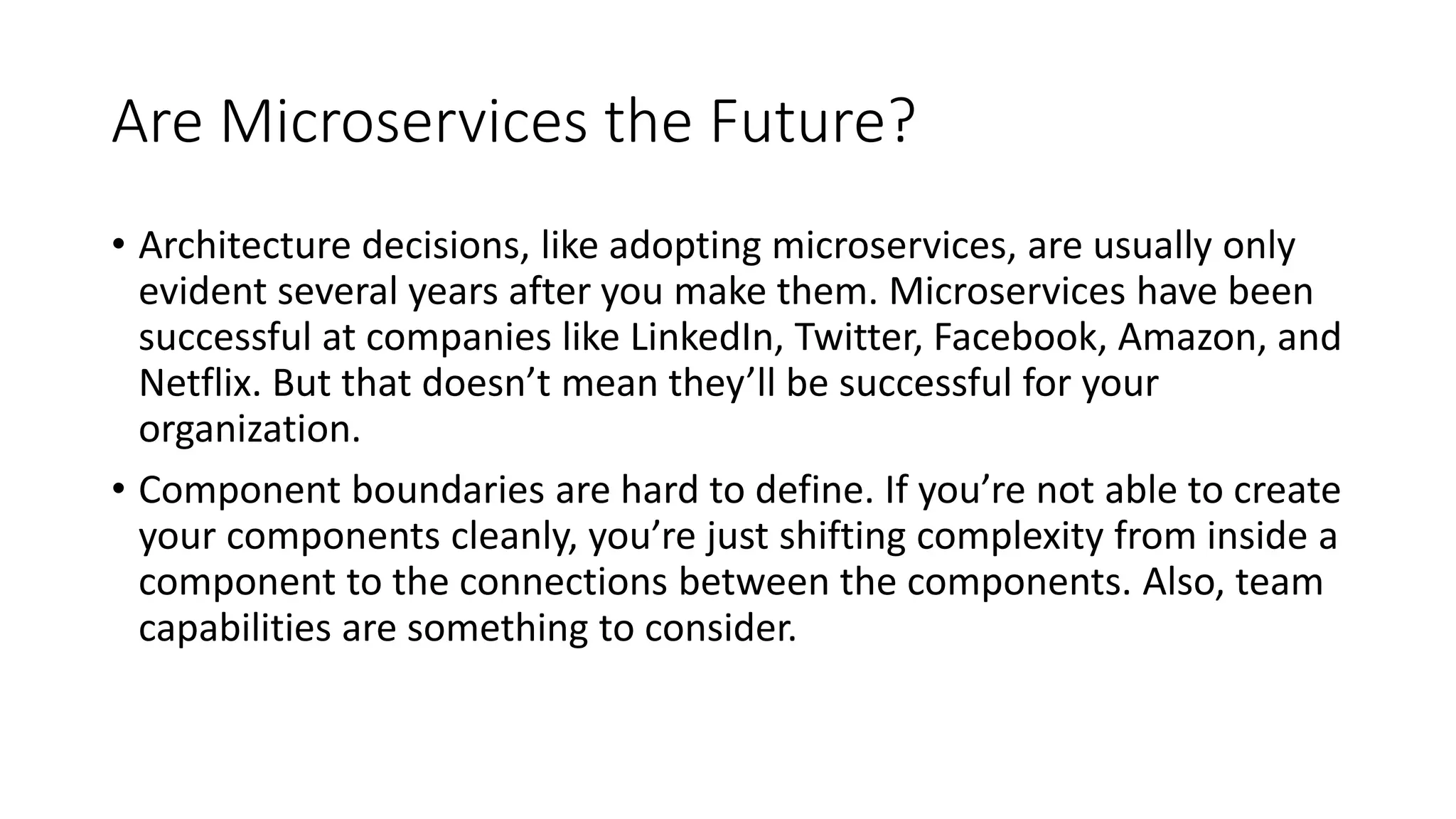 Are Microservices the Future?
• Architecture decisions, like adopting microservices, are usually only
evident several years after you make them. Microservices have been
successful at companies like LinkedIn, Twitter, Facebook, Amazon, and
Netflix. But that doesn’t mean they’ll be successful for your
organization.
• Component boundaries are hard to define. If you’re not able to create
your components cleanly, you’re just shifting complexity from inside a
component to the connections between the components. Also, team
capabilities are something to consider.
 