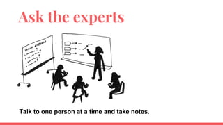Ask the experts
Talk to one person at a time and take notes.
 