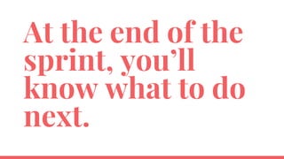 At the end of the
sprint, you’ll
know what to do
next.
 