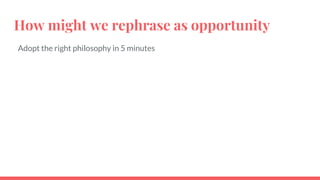 How might we rephrase as opportunity
Adopt the right philosophy in 5 minutes
 
