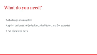 What do you need?
A challenge or a problem
A sprint design team (a decider, a facilitator, and 3-4 experts)
5 full commited days
 