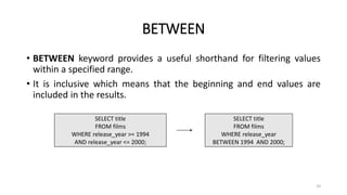 BETWEEN
• BETWEEN keyword provides a useful shorthand for filtering values
within a specified range.
• It is inclusive which means that the beginning and end values are
included in the results.
SELECT title
FROM films
WHERE release_year >= 1994
AND release_year <= 2000;
SELECT title
FROM films
WHERE release_year
BETWEEN 1994 AND 2000;
10
 