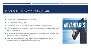 WHAT ARE THE ADVANTAGES OF SQL?
 Faster and Efficient Query Processing
 No Need for Coding Skills
 Portability is an extremely desirable feature in any program
 SQL is a relational database query language that has been accepted
by ISO and ANSI
 It becomes an interactive language for its users because it offers easy
commands for all purposes
 The SQL programming language is nearly 50 years old and is
incredibly mature and still extensively used.
 