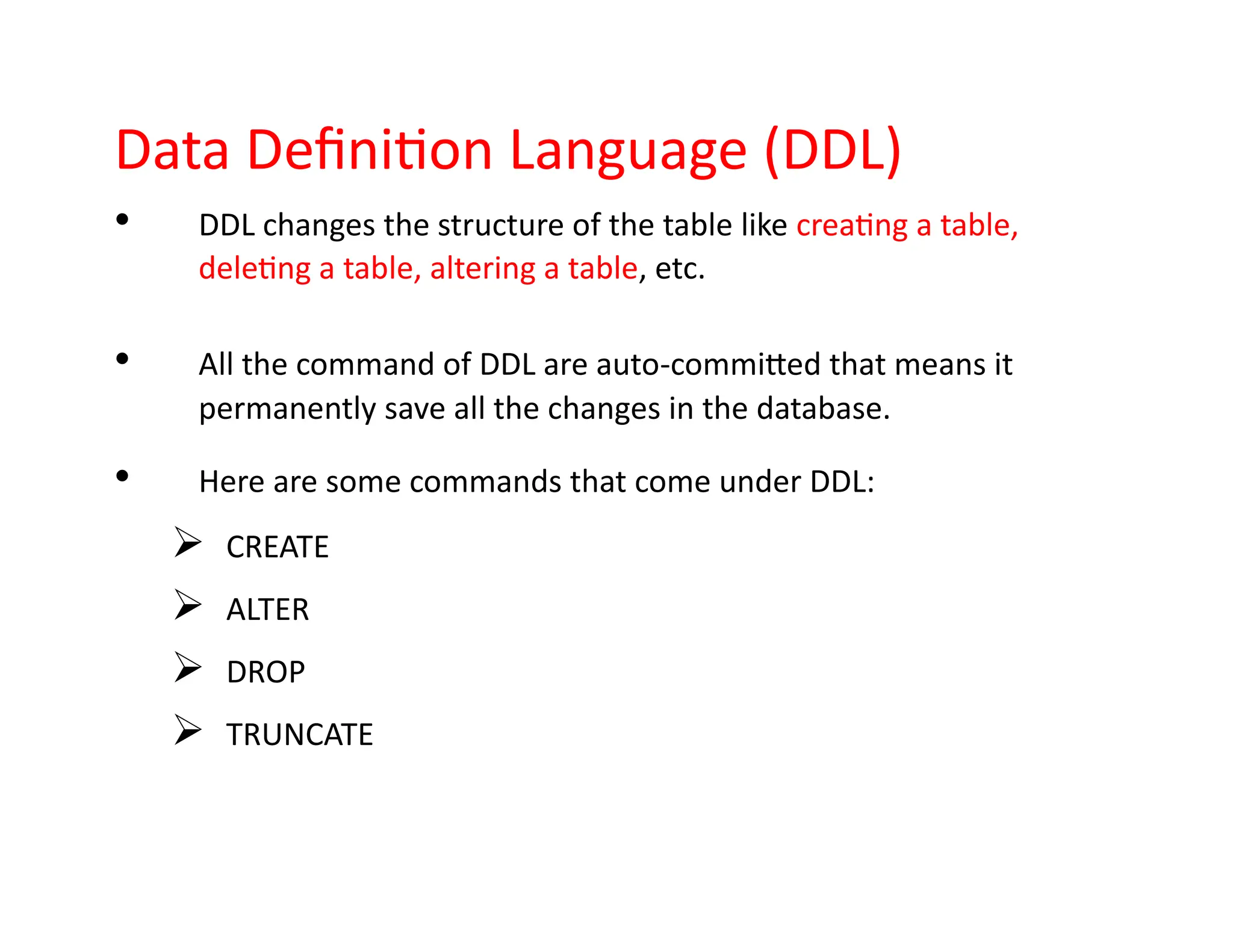 Data Definition Language (DDL)
• DDL changes the structure of the table like creating a table,
deleting a table, altering a table, etc.
• All the command of DDL are auto-committed that means it
permanently save all the changes in the database.
• Here are some commands that come under DDL:
➢ CREATE
➢ ALTER
➢ DROP
➢ TRUNCATE
 