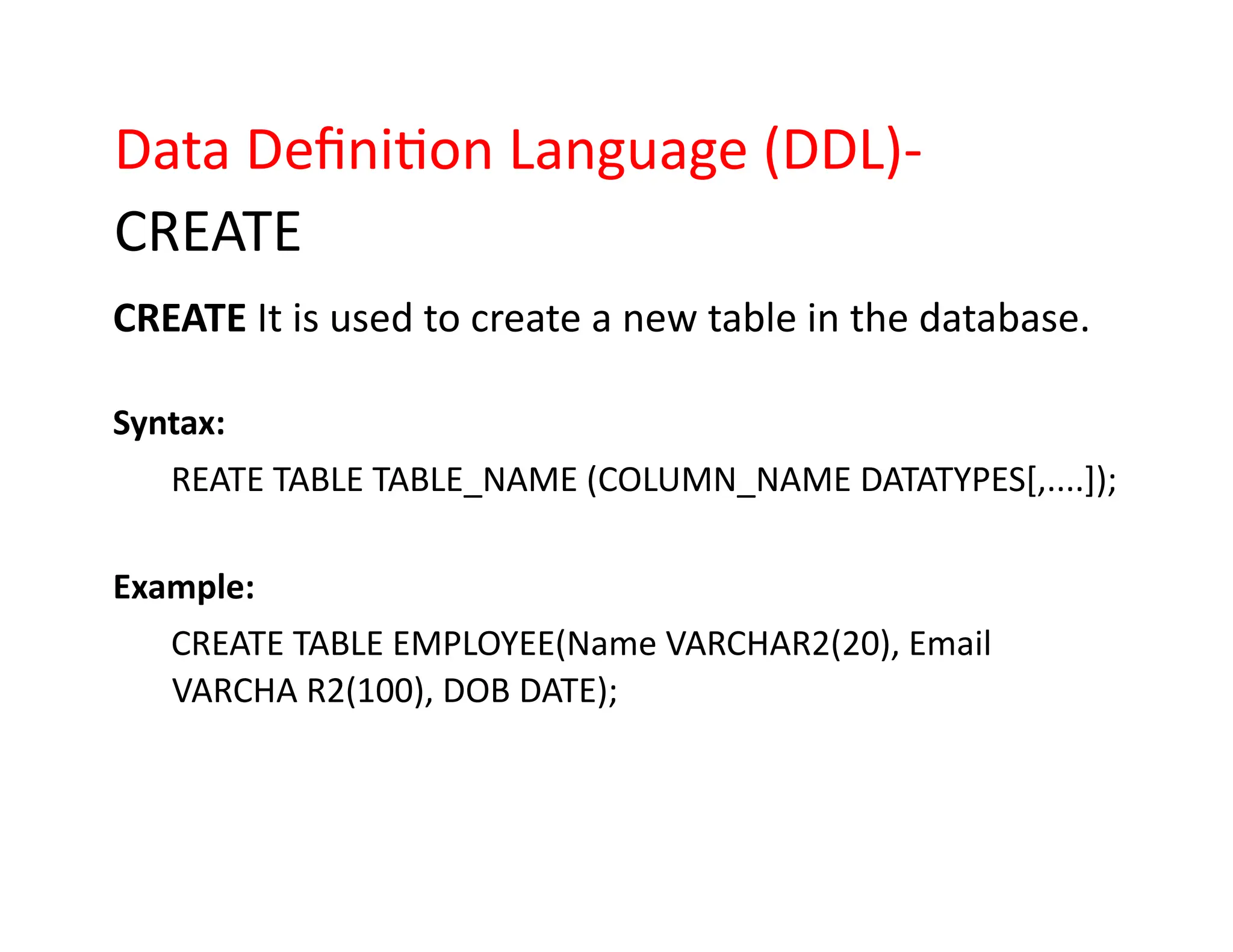 Data Definition Language (DDL)-
CREATE
CREATE It is used to create a new table in the database.
Syntax:
REATE TABLE TABLE_NAME (COLUMN_NAME DATATYPES[,....]);
Example:
CREATE TABLE EMPLOYEE(Name VARCHAR2(20), Email
VARCHA R2(100), DOB DATE);
 
