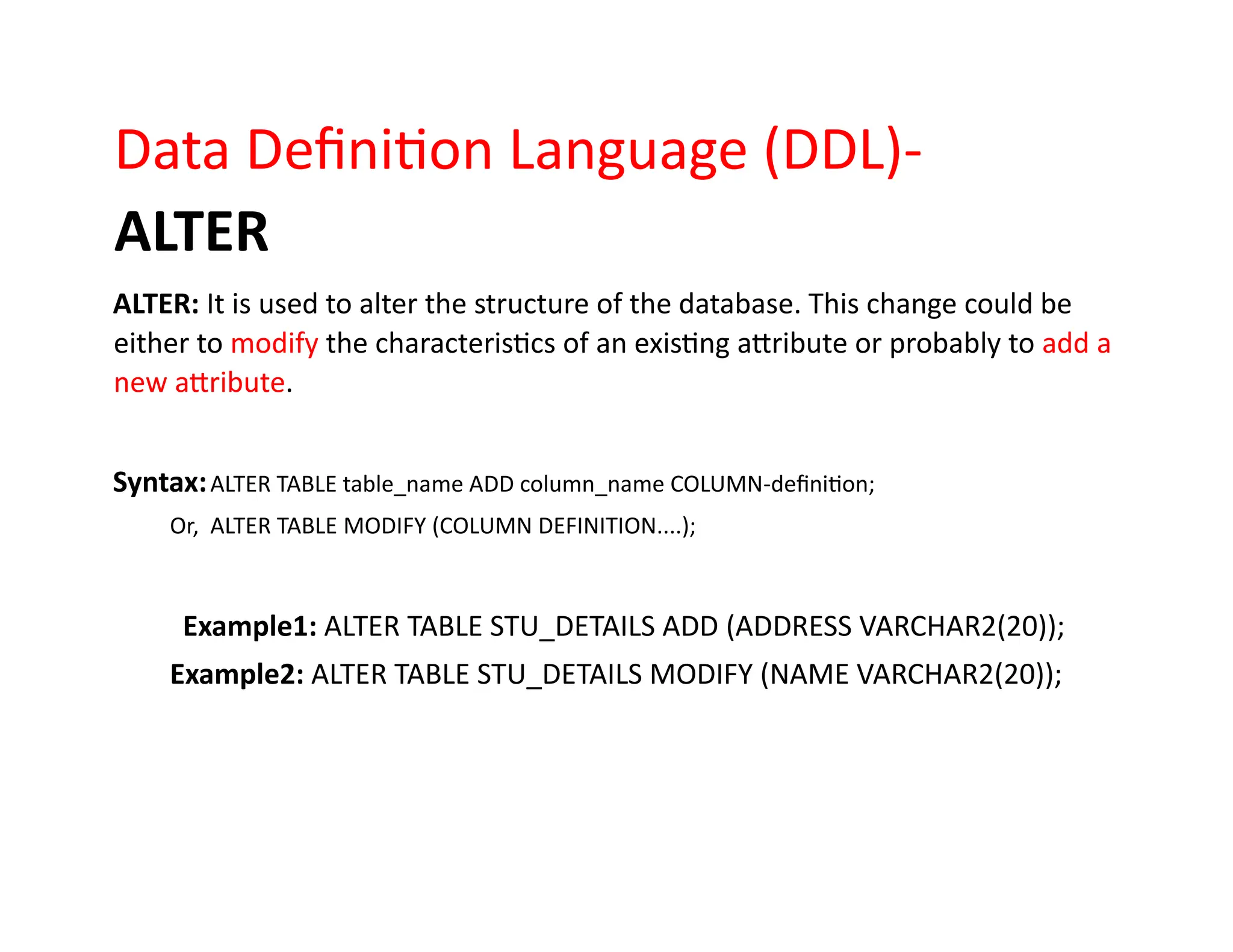 Data Definition Language (DDL)-
ALTER
ALTER: It is used to alter the structure of the database. This change could be
either to modify the characteristics of an existing attribute or probably to add a
new attribute.
Syntax:ALTER TABLE table_name ADD column_name COLUMN-definition;
Or, ALTER TABLE MODIFY (COLUMN DEFINITION....);
Example1: ALTER TABLE STU_DETAILS ADD (ADDRESS VARCHAR2(20));
Example2: ALTER TABLE STU_DETAILS MODIFY (NAME VARCHAR2(20));
 