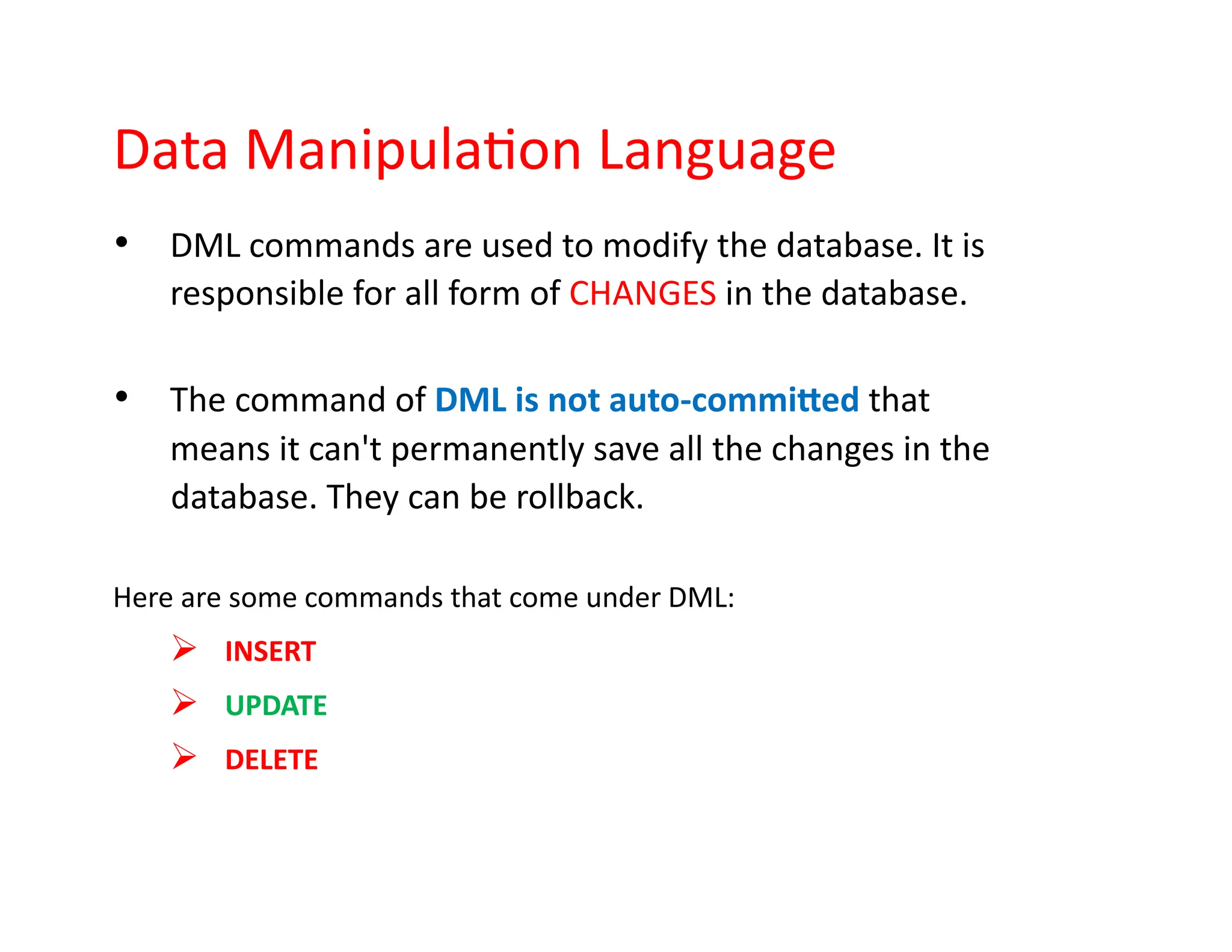 Data Manipulation Language
• DML commands are used to modify the database. It is
responsible for all form of CHANGES in the database.
• The command of DML is not auto-committed that
means it can't permanently save all the changes in the
database. They can be rollback.
Here are some commands that come under DML:
➢ INSERT
➢ UPDATE
➢ DELETE
 