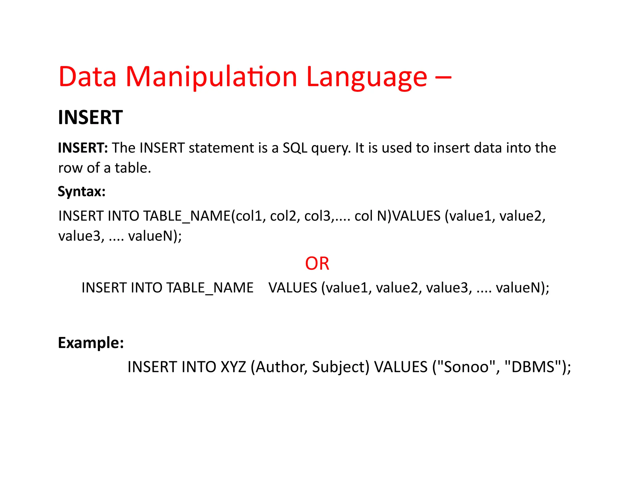Data Manipulation Language –
INSERT
INSERT: The INSERT statement is a SQL query. It is used to insert data into the
row of a table.
Syntax:
INSERT INTO TABLE_NAME(col1, col2, col3,.... col N)VALUES (value1, value2,
value3, .... valueN);
OR
INSERT INTO TABLE_NAME VALUES (value1, value2, value3, .... valueN);
Example:
INSERT INTO XYZ (Author, Subject) VALUES ("Sonoo", "DBMS");
 
